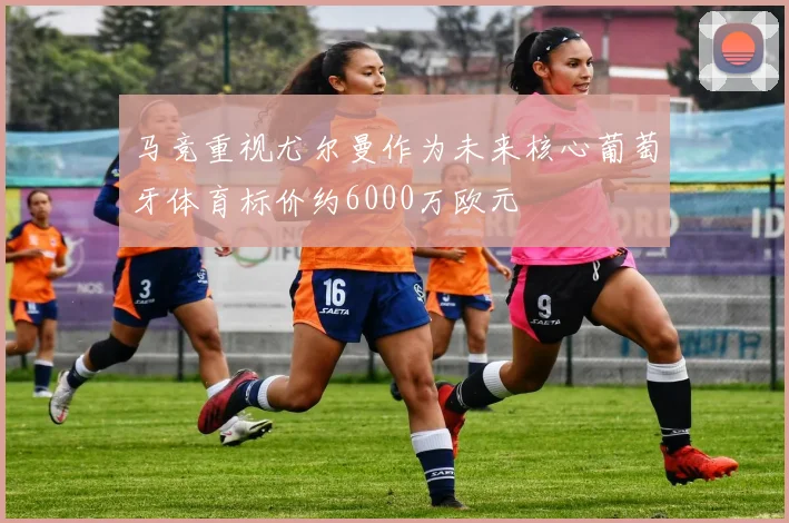 马竞重视尤尔曼作为未来核心葡萄牙体育标价约6000万欧元