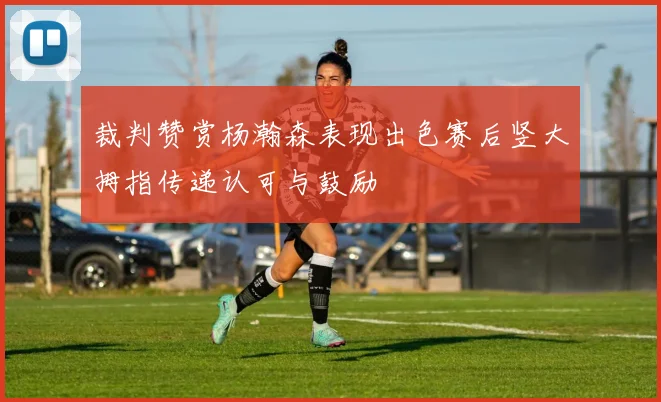 裁判赞赏杨瀚森表现出色赛后竖大拇指传递认可与鼓励