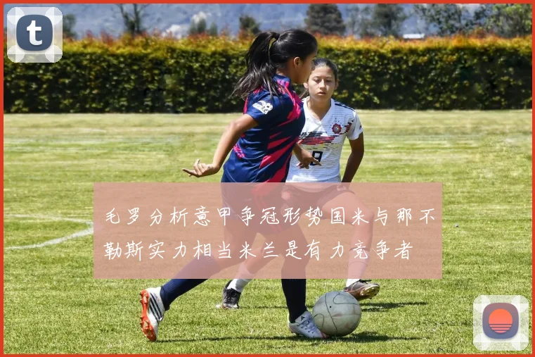 毛罗分析意甲争冠形势国米与那不勒斯实力相当米兰是有力竞争者