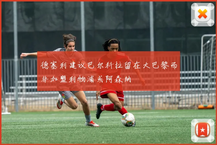 德塞利建议巴尔科拉留在大巴黎而非加盟利物浦或阿森纳