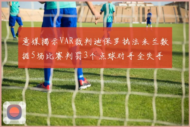 意媒揭示VAR裁判迪保罗执法米兰数据5场比赛判罚3个点球对手全失手