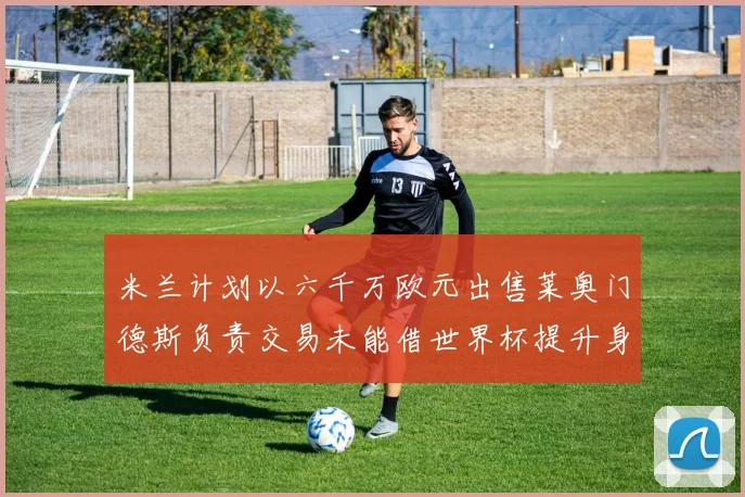 米兰计划以六千万欧元出售莱奥门德斯负责交易未能借世界杯提升身价