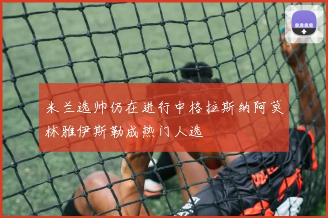 米兰选帅仍在进行中格拉斯纳阿莫林雅伊斯勒成热门人选