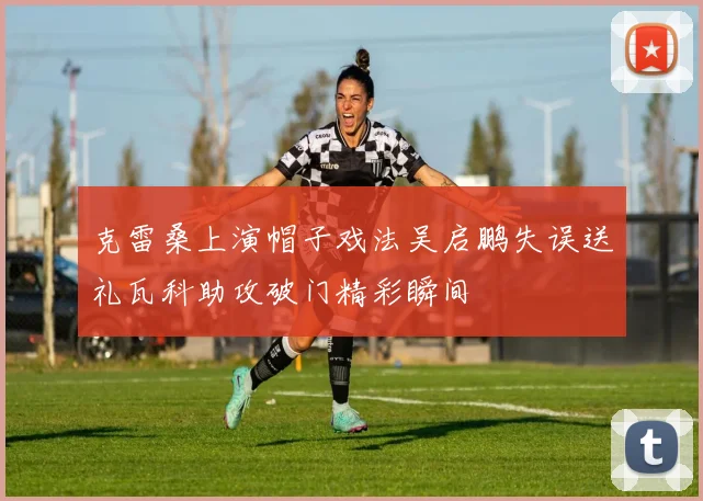 克雷桑上演帽子戏法吴启鹏失误送礼瓦科助攻破门精彩瞬间