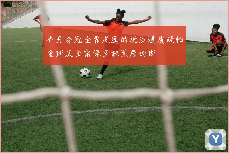 乔丹夺冠全靠皮蓬的说法遭质疑帕金斯反击富保罗抹黑詹姆斯