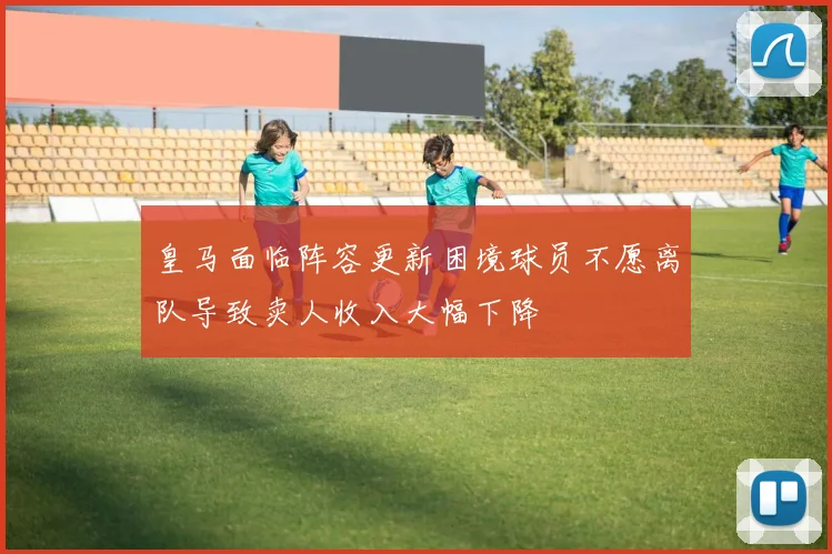 皇马面临阵容更新困境球员不愿离队导致卖人收入大幅下降