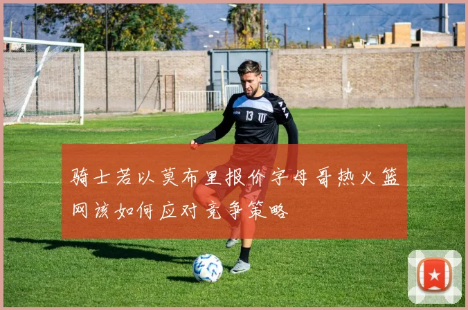 骑士若以莫布里报价字母哥热火篮网该如何应对竞争策略