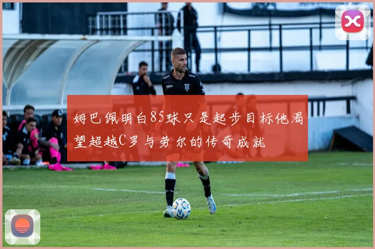 姆巴佩明白85球只是起步目标他渴望超越C罗与劳尔的传奇成就