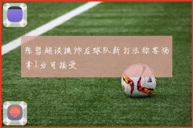 陈哲超谈换帅后球队新打法称客场拿1分可接受