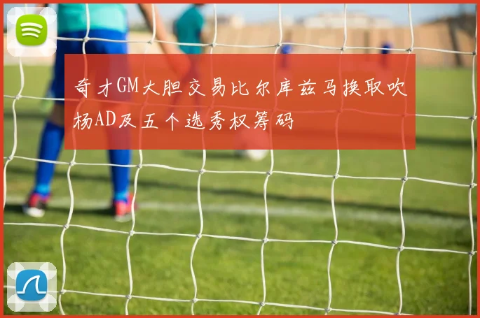 奇才GM大胆交易比尔库兹马换取吹杨AD及五个选秀权筹码