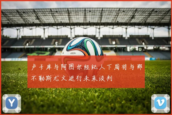卢卡库与阿图尔经纪人下周将与那不勒斯尤文进行未来谈判