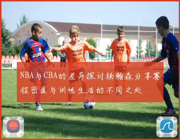 NBA与CBA的差异探讨杨瀚森分享赛程密度与训练生活的不同之处