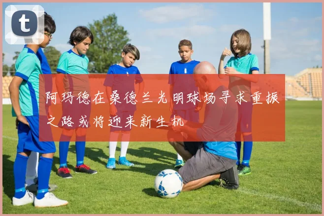 阿玛德在桑德兰光明球场寻求重振之路或将迎来新生机