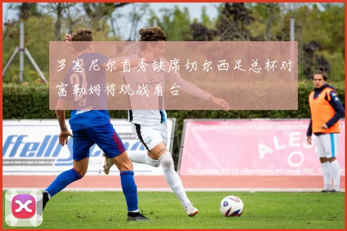 罗塞尼尔首秀缺席切尔西足总杯对富勒姆将观战看台