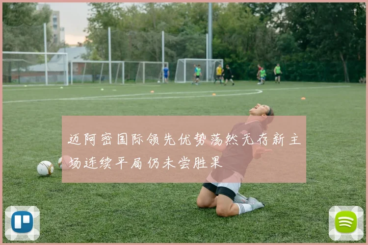 迈阿密国际领先优势荡然无存新主场连续平局仍未尝胜果