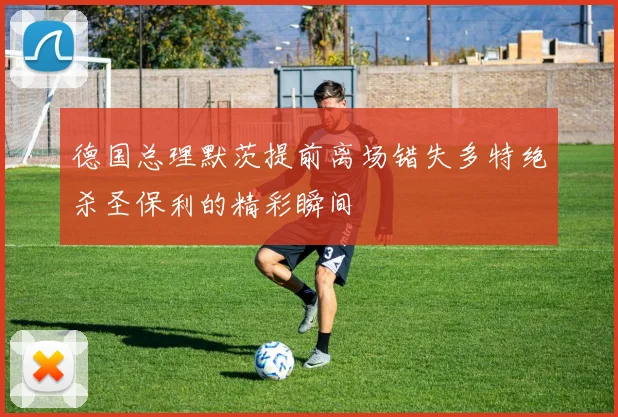 德国总理默茨提前离场错失多特绝杀圣保利的精彩瞬间