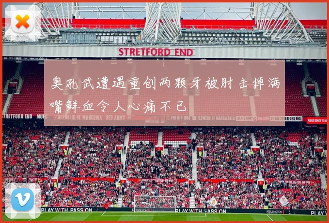 奥孔武遭遇重创两颗牙被肘击掉满嘴鲜血令人心痛不已