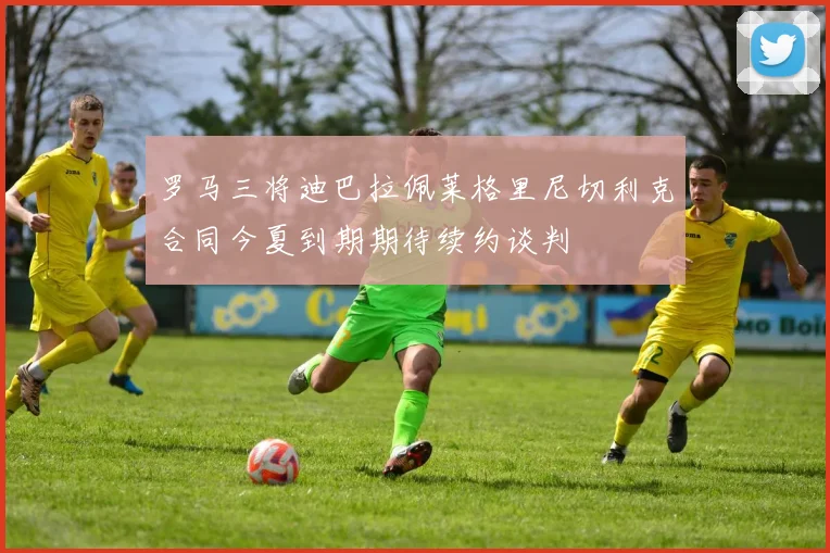 罗马三将迪巴拉佩莱格里尼切利克合同今夏到期期待续约谈判