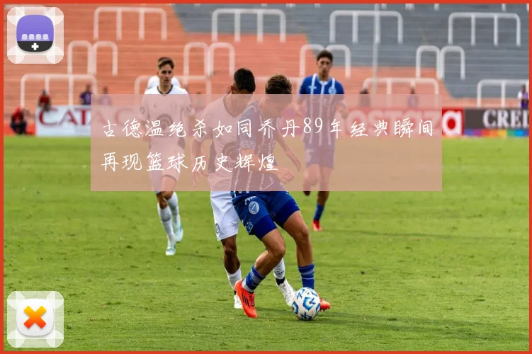 古德温绝杀如同乔丹89年经典瞬间再现篮球历史辉煌