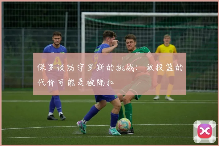 保罗谈防守罗斯的挑战：放投篮的代价可能是被隔扣