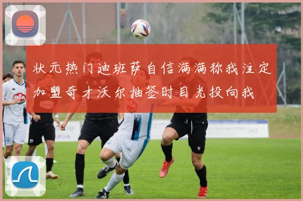 状元热门迪班萨自信满满称我注定加盟奇才沃尔抽签时目光投向我