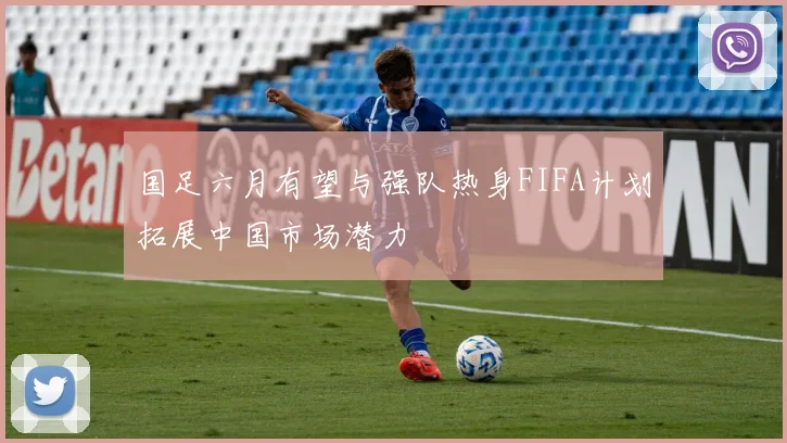 国足六月有望与强队热身FIFA计划拓展中国市场潜力
