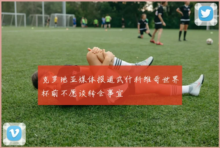 克罗地亚媒体报道武什科维奇世界杯前不愿谈转会事宜