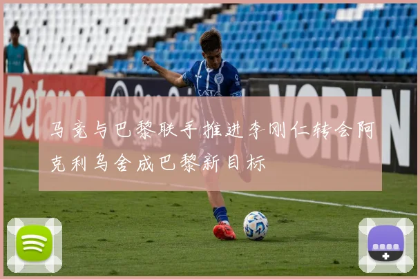 马竞与巴黎联手推进李刚仁转会阿克利乌舍成巴黎新目标
