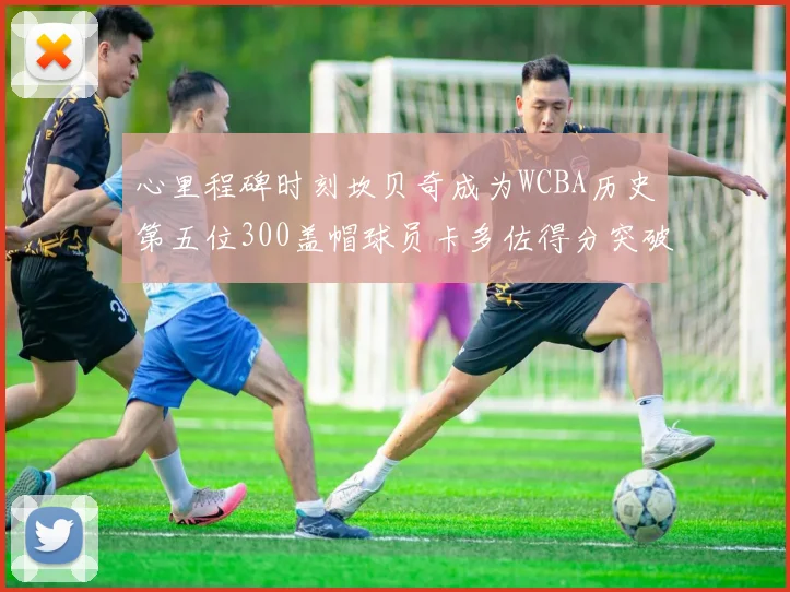 心里程碑时刻坎贝奇成为WCBA历史第五位300盖帽球员卡多佐得分突破1000大关