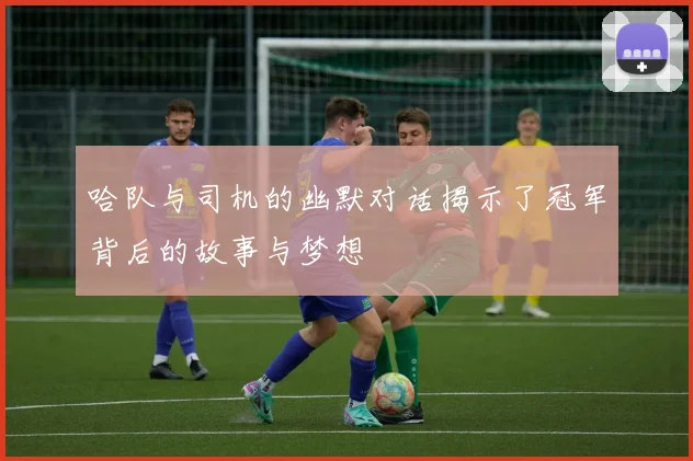 哈队与司机的幽默对话揭示了冠军背后的故事与梦想